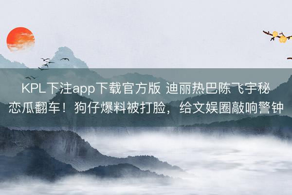 KPL下注app下载官方版 迪丽热巴陈飞宇秘恋瓜翻车!狗仔爆料被打脸,给文娱圈敲响警钟