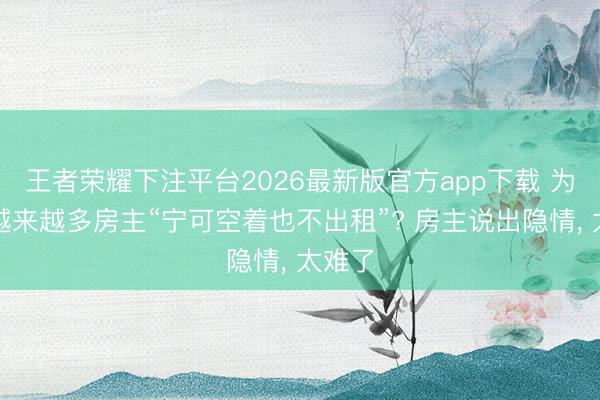 王者荣耀下注平台2026最新版官方app下载 为什么越来越多房主“宁可空着也不出租”? 房主说出隐情， 太难了