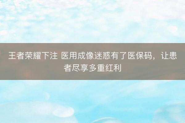 王者荣耀下注 医用成像迷惑有了医保码,让患者尽享多重红利