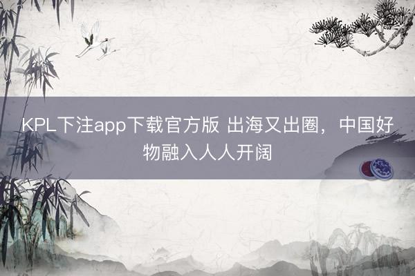 KPL下注app下载官方版 出海又出圈,中国好物融入人人开阔