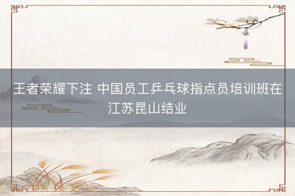 王者荣耀下注 中国员工乒乓球指点员培训班在江苏昆山结业