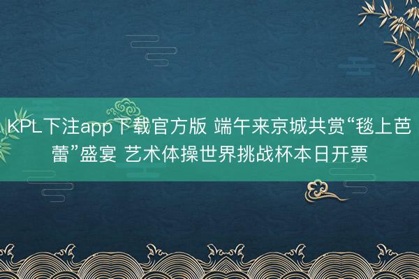KPL下注app下载官方版 端午来京城共赏“毯上芭蕾”盛宴 艺术体操世界挑战杯本日开票