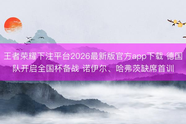 王者荣耀下注平台2026最新版官方app下载 德国队开启全国杯备战 诺伊尔、哈弗茨缺席首训
