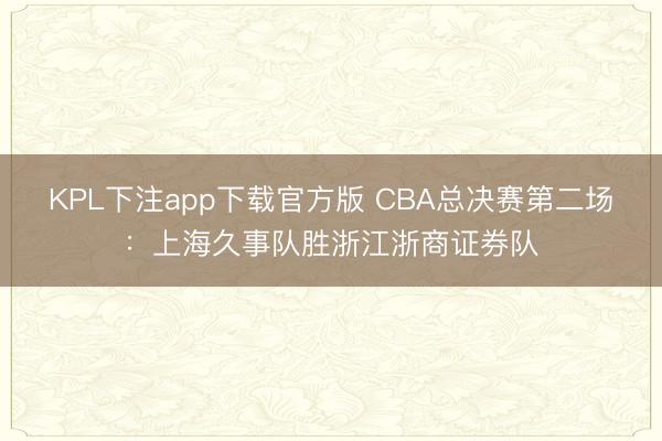 KPL下注app下载官方版 CBA总决赛第二场：上海久事队胜浙江浙商证券队