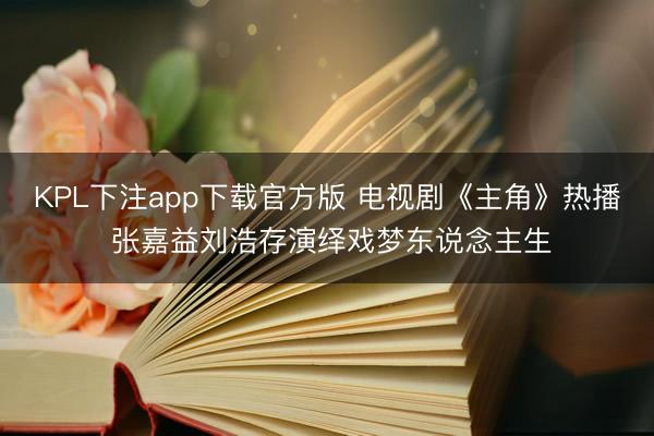 KPL下注app下载官方版 电视剧《主角》热播 张嘉益刘浩存演绎戏梦东说念主生