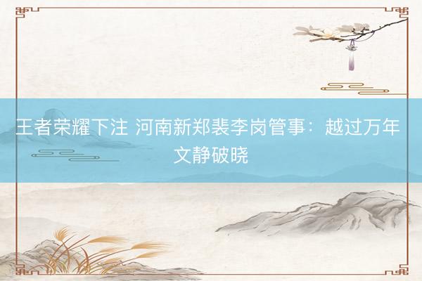 王者荣耀下注 河南新郑裴李岗管事：越过万年 文静破晓