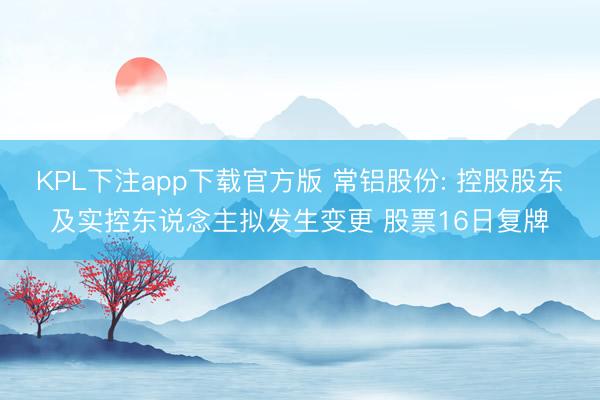 KPL下注app下载官方版 常铝股份: 控股股东及实控东说念主拟发生变更 股票16日复牌
