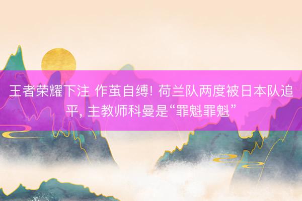 王者荣耀下注 作茧自缚! 荷兰队两度被日本队追平， 主教师科曼是“罪魁罪魁”