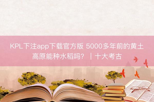 KPL下注app下载官方版 5000多年前的黄土高原能种水稻吗？｜十大考古