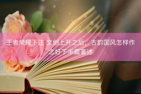 王者荣耀下注 文创上升之后，古韵国风怎样作念好下半篇著述