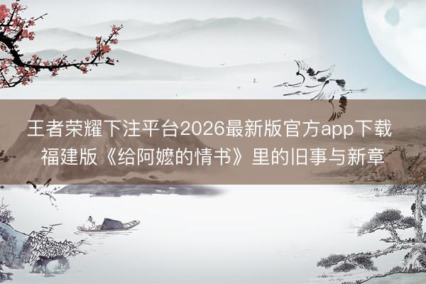 王者荣耀下注平台2026最新版官方app下载 福建版《给阿嬷的情书》里的旧事与新章