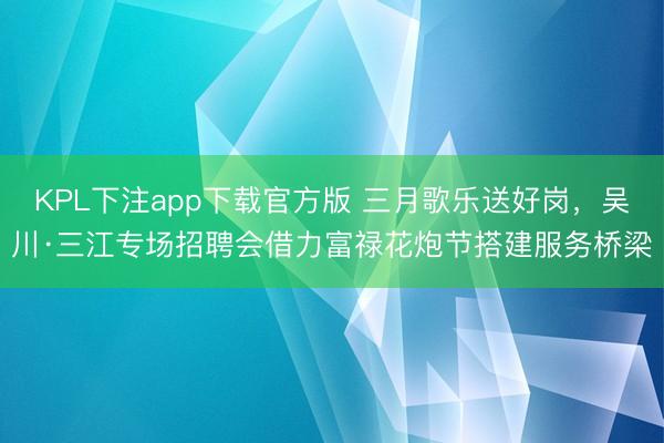 KPL下注app下载官方版 三月歌乐送好岗，吴川·三江专场招聘会借力富禄花炮节搭建服务桥梁