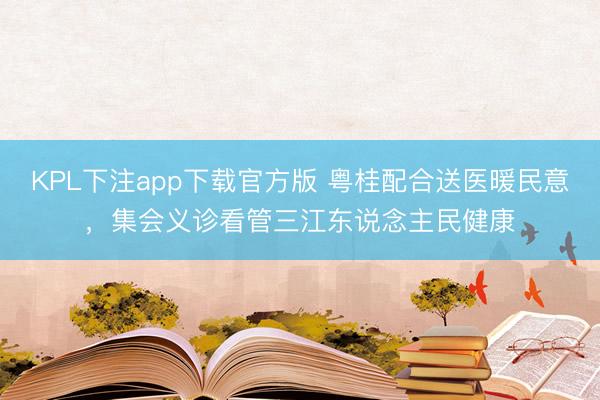 KPL下注app下载官方版 粤桂配合送医暖民意，集会义诊看管三江东说念主民健康
