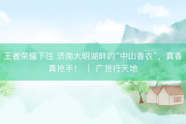 王者荣耀下注 济南大明湖畔的“中山香农”，真香真抢手！ ｜ 广货行天地