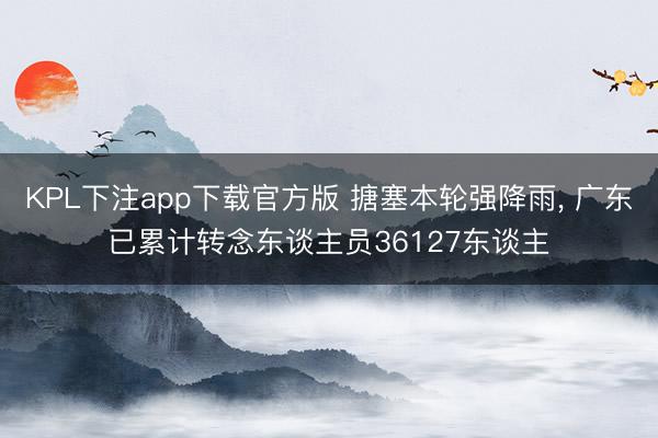 KPL下注app下载官方版 搪塞本轮强降雨， 广东已累计转念东谈主员36127东谈主