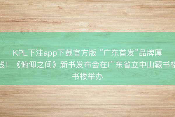 KPL下注app下载官方版 “广东首发”品牌厚爱上线！《俯仰之间》新书发布会在广东省立中山藏书楼举办