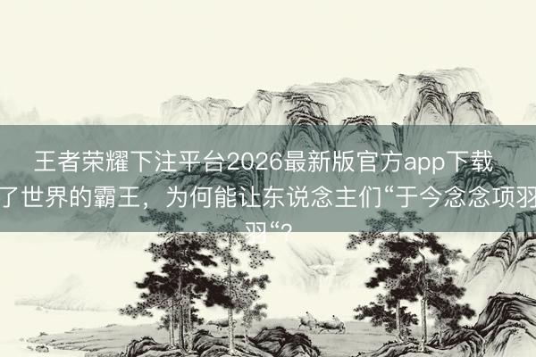 王者荣耀下注平台2026最新版官方app下载 输了世界的霸王，为何能让东说念主们“于今念念项羽“？