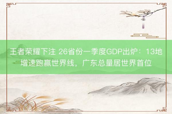 王者荣耀下注 26省份一季度GDP出炉：13地增速跑赢世界线，广东总量居世界首位
