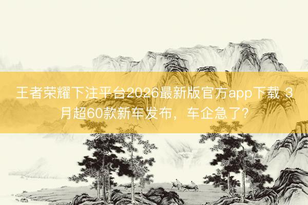 王者荣耀下注平台2026最新版官方app下载 3月超60款新车发布,车企急了?