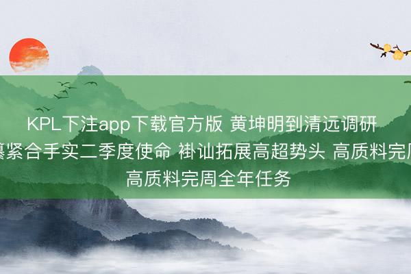 KPL下注app下载官方版 黄坤明到清远调研 乘势而上攥紧合手实二季度使命 褂讪拓展高超势头 高质料完周全年任务