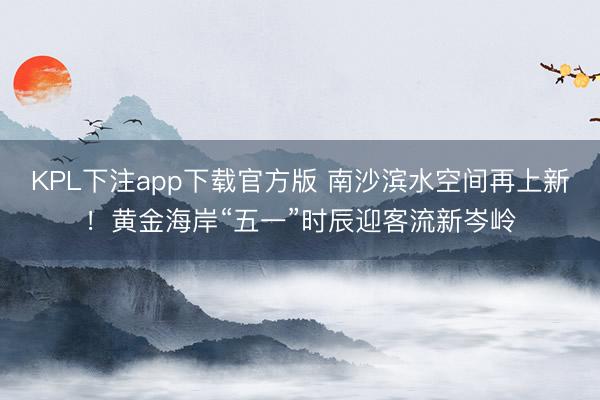 KPL下注app下载官方版 南沙滨水空间再上新！黄金海岸“五一”时辰迎客流新岑岭