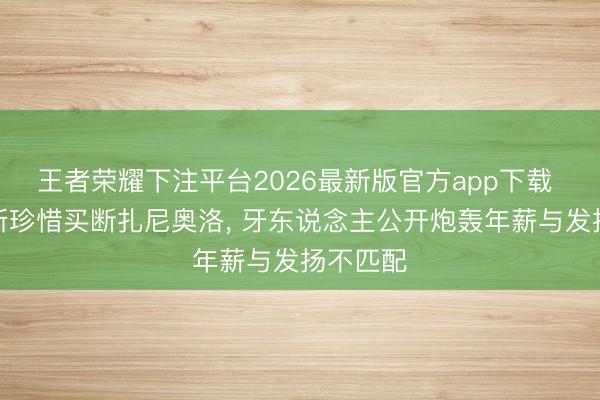 王者荣耀下注平台2026最新版官方app下载 乌迪内斯珍惜买断扎尼奥洛， 牙东说念主公开炮轰年薪与发扬不匹配