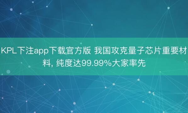KPL下注app下载官方版 我国攻克量子芯片重要材料， 纯度达99.99%大家率先