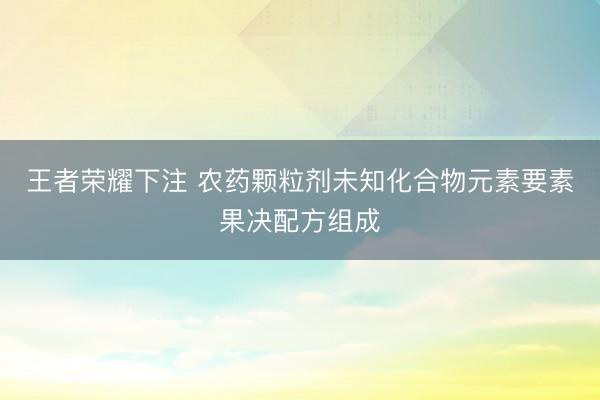 王者荣耀下注 农药颗粒剂未知化合物元素要素果决配方组成